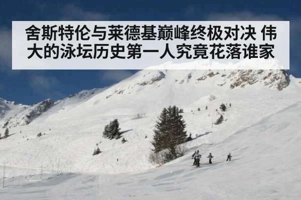 舍斯特伦与莱德基巅峰终极对决 伟大的泳坛历史第一人究竟花落谁家